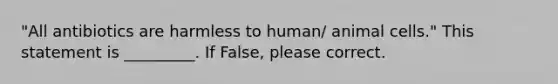 "All antibiotics are harmless to human/ animal cells." This statement is _________. If False, please correct.