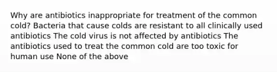 Why are antibiotics inappropriate for treatment of the common cold? Bacteria that cause colds are resistant to all clinically used antibiotics The cold virus is not affected by antibiotics The antibiotics used to treat the common cold are too toxic for human use None of the above