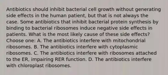 Antibiotics should inhibit bacterial cell growth without generating side effects in the human patient, but that is not always the case. Some antibiotics that inhibit bacterial protein synthesis by binding to bacterial ribosomes induce negative side effects in patients. What is the most likely cause of these side effects? Choose one: A. The antibiotics interfere with mitochondrial ribosomes. B. The antibiotics interfere with cytoplasmic ribosomes. C. The antibiotics interfere with ribosomes attached to the ER, impairing RER function. D. The antibiotics interfere with chloroplast ribosomes.