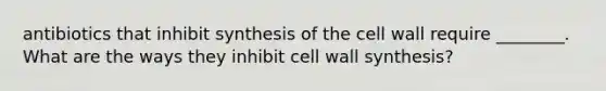 antibiotics that inhibit synthesis of the cell wall require ________. What are the ways they inhibit cell wall synthesis?