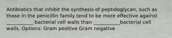 Antibiotics that inhibit the synthesis of peptidoglycan, such as those in the penicillin family tend to be more effective against ___________ bacterial cell walls than ___________bacterial cell walls. Options: Gram positive Gram negative