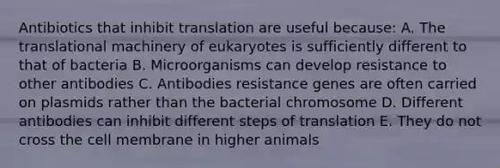 Antibiotics that inhibit translation are useful because: A. The translational machinery of eukaryotes is sufficiently different to that of bacteria B. Microorganisms can develop resistance to other antibodies C. Antibodies resistance genes are often carried on plasmids rather than the bacterial chromosome D. Different antibodies can inhibit different steps of translation E. They do not cross the cell membrane in higher animals