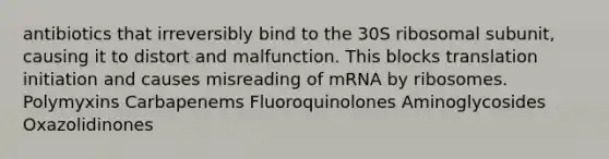 antibiotics that irreversibly bind to the 30S ribosomal subunit, causing it to distort and malfunction. This blocks translation initiation and causes misreading of mRNA by ribosomes. Polymyxins Carbapenems Fluoroquinolones Aminoglycosides Oxazolidinones