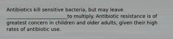 Antibiotics kill sensitive bacteria, but may leave _________________________to multiply. Antibiotic resistance is of greatest concern in children and older adults, given their high rates of antibiotic use.