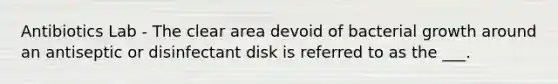 Antibiotics Lab - The clear area devoid of bacterial growth around an antiseptic or disinfectant disk is referred to as the ___.