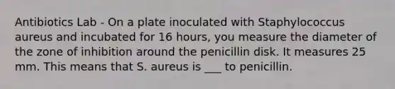 Antibiotics Lab - On a plate inoculated with Staphylococcus aureus and incubated for 16 hours, you measure the diameter of the zone of inhibition around the penicillin disk. It measures 25 mm. This means that S. aureus is ___ to penicillin.