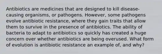 Antibiotics are medicines that are designed to kill disease-causing organisms, or pathogens. However, some pathogens evolve antibiotic resistance, where they gain traits that allow them to survive in the presence of antibiotics. The ability of bacteria to adapt to antibiotics so quickly has created a huge concern over whether antibiotics are being overused. What form of evolution is antibiotic resistance an example of, and why?