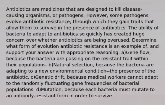 Antibiotics are medicines that are designed to kill disease-causing organisms, or pathogens. However, some pathogens evolve antibiotic resistance, through which they gain traits that allow them to survive in the presence of antibiotics. The ability of bacteria to adapt to antibiotics so quickly has created huge concern over whether antibiotics are being overused. Determine what form of evolution antibiotic resistance is an example of, and support your answer with appropriate reasoning. a)Gene flow, because the bacteria are passing on the resistant trait within their populations. b)Natural selection, because the bacteria are adapting to a new environmental condition--the presence of the antibiotic. c)Genetic drift, because medical workers cannot adapt to the randomly fluctuating gene frequencies of bacterial populations. d)Mutation, because each bacteria must mutate to an antibody-resistant form in order to survive.