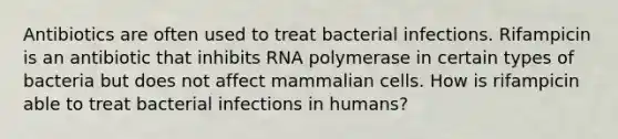 Antibiotics are often used to treat bacterial infections. Rifampicin is an antibiotic that inhibits RNA polymerase in certain types of bacteria but does not affect mammalian cells. How is rifampicin able to treat bacterial infections in humans?