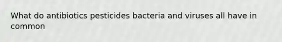 What do antibiotics pesticides bacteria and viruses all have in common