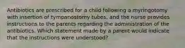 Antibiotics are prescribed for a child following a myringotomy with insertion of tympanostomy tubes, and the nurse provides instructions to the parents regarding the administration of the antibiotics. Which statement made by a parent would indicate that the instructions were understood?