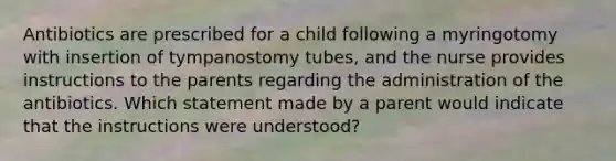 Antibiotics are prescribed for a child following a myringotomy with insertion of tympanostomy tubes, and the nurse provides instructions to the parents regarding the administration of the antibiotics. Which statement made by a parent would indicate that the instructions were understood?