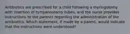 Antibiotics are prescribed for a child following a myringotomy with insertion of tympanostomy tubes, and the nurse provides instructions to the parents regarding the administration of the antibiotics. Which statement, if made by a parent, would indicate that the instructions were understood?