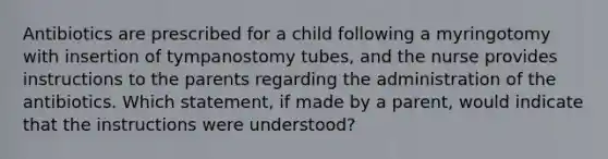 Antibiotics are prescribed for a child following a myringotomy with insertion of tympanostomy tubes, and the nurse provides instructions to the parents regarding the administration of the antibiotics. Which statement, if made by a parent, would indicate that the instructions were understood?