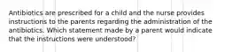 Antibiotics are prescribed for a child and the nurse provides instructions to the parents regarding the administration of the antibiotics. Which statement made by a parent would indicate that the instructions were understood?