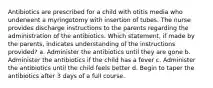 Antibiotics are prescribed for a child with otitis media who underwent a myringotomy with insertion of tubes. The nurse provides discharge instructions to the parents regarding the administration of the antibiotics. Which statement, if made by the parents, indicates understanding of the instructions provided? a. Administer the antibiotics until they are gone b. Administer the antibiotics if the child has a fever c. Administer the antibiotics until the child feels better d. Begin to taper the antibiotics after 3 days of a full course.