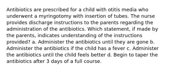 Antibiotics are prescribed for a child with otitis media who underwent a myringotomy with insertion of tubes. The nurse provides discharge instructions to the parents regarding the administration of the antibiotics. Which statement, if made by the parents, indicates understanding of the instructions provided? a. Administer the antibiotics until they are gone b. Administer the antibiotics if the child has a fever c. Administer the antibiotics until the child feels better d. Begin to taper the antibiotics after 3 days of a full course.