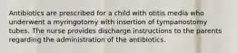 Antibiotics are prescribed for a child with otitis media who underwent a myringotomy with insertion of tympanostomy tubes. The nurse provides discharge instructions to the parents regarding the administration of the antibiotics.