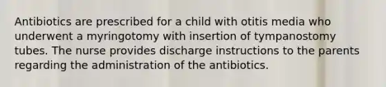 Antibiotics are prescribed for a child with otitis media who underwent a myringotomy with insertion of tympanostomy tubes. The nurse provides discharge instructions to the parents regarding the administration of the antibiotics.