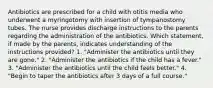 Antibiotics are prescribed for a child with otitis media who underwent a myringotomy with insertion of tympanostomy tubes. The nurse provides discharge instructions to the parents regarding the administration of the antibiotics. Which statement, if made by the parents, indicates understanding of the instructions provided? 1. "Administer the antibiotics until they are gone." 2. "Administer the antibiotics if the child has a fever." 3. "Administer the antibiotics until the child feels better." 4. "Begin to taper the antibiotics after 3 days of a full course."