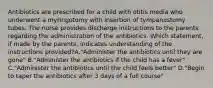 Antibiotics are prescribed for a child with otitis media who underwent a myringotomy with insertion of tympanostomy tubes. The nurse provides discharge instructions to the parents regarding the administration of the antibiotics. Which statement, if made by the parents, indicates understanding of the instructions provided?A."Administer the antibiotics until they are gone" B."Administer the antibiotics if the child has a fever" C."Administer the antibiotics until the child feels better" D."Begin to taper the antibiotics after 3 days of a full course"