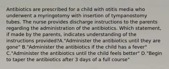 Antibiotics are prescribed for a child with otitis media who underwent a myringotomy with insertion of tympanostomy tubes. The nurse provides discharge instructions to the parents regarding the administration of the antibiotics. Which statement, if made by the parents, indicates understanding of the instructions provided?A."Administer the antibiotics until they are gone" B."Administer the antibiotics if the child has a fever" C."Administer the antibiotics until the child feels better" D."Begin to taper the antibiotics after 3 days of a full course"