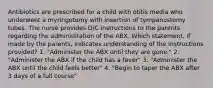 Antibiotics are prescribed for a child with otitis media who underwent a myringotomy with insertion of tympanostomy tubes. The nurse provides D/C instructions to the parents regarding the administration of the ABX. Which statement, if made by the parents, indicates understanding of the instructions provided? 1. "Administer the ABX until they are gone." 2. "Administer the ABX if the child has a fever" 3. "Administer the ABX until the child feels better" 4. "Begin to taper the ABX after 3 days of a full course"