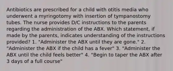 Antibiotics are prescribed for a child with otitis media who underwent a myringotomy with insertion of tympanostomy tubes. The nurse provides D/C instructions to the parents regarding the administration of the ABX. Which statement, if made by the parents, indicates understanding of the instructions provided? 1. "Administer the ABX until they are gone." 2. "Administer the ABX if the child has a fever" 3. "Administer the ABX until the child feels better" 4. "Begin to taper the ABX after 3 days of a full course"