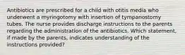 Antibiotics are prescribed for a child with otitis media who underwent a myringotomy with insertion of tympanostomy tubes. The nurse provides discharge instructions to the parents regarding the administration of the antibiotics. Which statement, if made by the parents, indicates understanding of the instructions provided?