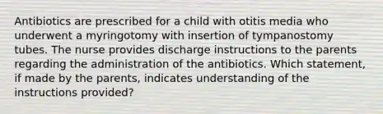 Antibiotics are prescribed for a child with otitis media who underwent a myringotomy with insertion of tympanostomy tubes. The nurse provides discharge instructions to the parents regarding the administration of the antibiotics. Which statement, if made by the parents, indicates understanding of the instructions provided?