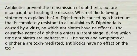 Antibiotics prevent the transmission of diphtheria, but are insufficient for treating the disease. Which of the following statements explains this? A. Diphtheria is caused by a bacterium that is completely resistant to all antibiotics B. Diphtheria is caused by a virus, on which antibiotics have no effect C. The causative agent of diphtheria enters a latent stage, during which time antibiotics are ineffective D. The signs and symptoms of diphtheria are toxin-mediated; antibiotics have no effect on the toxin