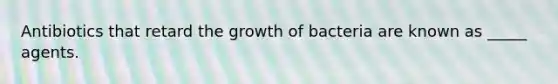 Antibiotics that retard the growth of bacteria are known as _____ agents.