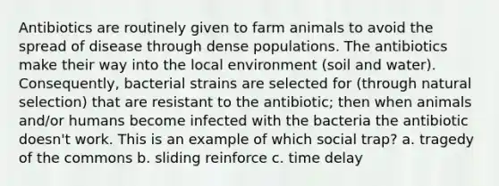 Antibiotics are routinely given to farm animals to avoid the spread of disease through dense populations. The antibiotics make their way into the local environment (soil and water). Consequently, bacterial strains are selected for (through natural selection) that are resistant to the antibiotic; then when animals and/or humans become infected with the bacteria the antibiotic doesn't work. This is an example of which social trap? a. tragedy of the commons b. sliding reinforce c. time delay