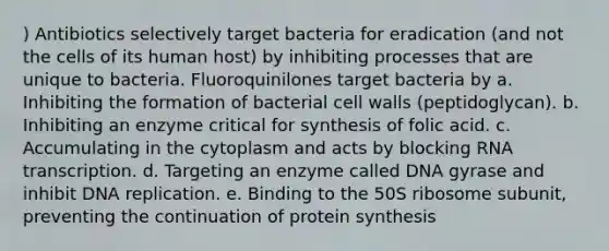 ) Antibiotics selectively target bacteria for eradication (and not the cells of its human host) by inhibiting processes that are unique to bacteria. Fluoroquinilones target bacteria by a. Inhibiting the formation of bacterial cell walls (peptidoglycan). b. Inhibiting an enzyme critical for synthesis of folic acid. c. Accumulating in the cytoplasm and acts by blocking RNA transcription. d. Targeting an enzyme called DNA gyrase and inhibit DNA replication. e. Binding to the 50S ribosome subunit, preventing the continuation of protein synthesis