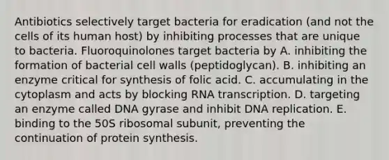 Antibiotics selectively target bacteria for eradication (and not the cells of its human host) by inhibiting processes that are unique to bacteria. Fluoroquinolones target bacteria by A. inhibiting the formation of bacterial cell walls (peptidoglycan). B. inhibiting an enzyme critical for synthesis of folic acid. C. accumulating in the cytoplasm and acts by blocking RNA transcription. D. targeting an enzyme called DNA gyrase and inhibit DNA replication. E. binding to the 50S ribosomal subunit, preventing the continuation of protein synthesis.