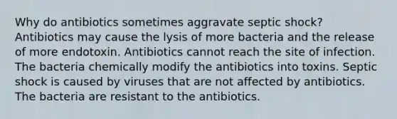 Why do antibiotics sometimes aggravate septic shock? Antibiotics may cause the lysis of more bacteria and the release of more endotoxin. Antibiotics cannot reach the site of infection. The bacteria chemically modify the antibiotics into toxins. Septic shock is caused by viruses that are not affected by antibiotics. The bacteria are resistant to the antibiotics.