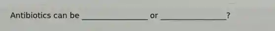 Antibiotics can be _________________ or _________________?