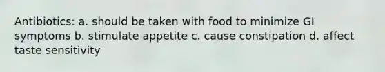 Antibiotics: a. should be taken with food to minimize GI symptoms b. stimulate appetite c. cause constipation d. affect taste sensitivity