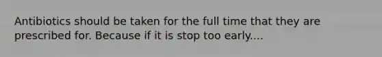 Antibiotics should be taken for the full time that they are prescribed for. Because if it is stop too early....