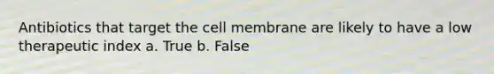 Antibiotics that target the cell membrane are likely to have a low therapeutic index a. True b. False