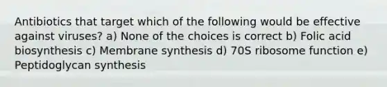 Antibiotics that target which of the following would be effective against viruses? a) None of the choices is correct b) Folic acid biosynthesis c) Membrane synthesis d) 70S ribosome function e) Peptidoglycan synthesis