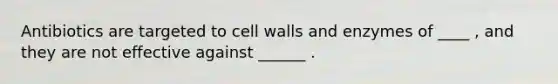 Antibiotics are targeted to cell walls and enzymes of ____ , and they are not effective against ______ .