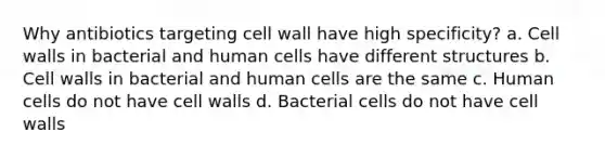 Why antibiotics targeting cell wall have high specificity? a. Cell walls in bacterial and human cells have different structures b. Cell walls in bacterial and human cells are the same c. Human cells do not have cell walls d. Bacterial cells do not have cell walls