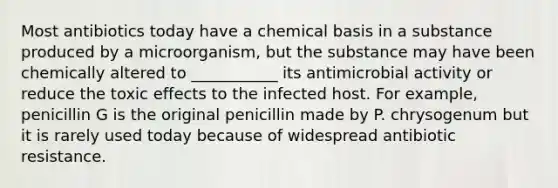 Most antibiotics today have a chemical basis in a substance produced by a microorganism, but the substance may have been chemically altered to ___________ its antimicrobial activity or reduce the toxic effects to the infected host. For example, penicillin G is the original penicillin made by P. chrysogenum but it is rarely used today because of widespread antibiotic resistance.