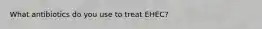 What antibiotics do you use to treat EHEC?