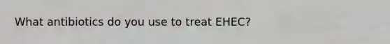 What antibiotics do you use to treat EHEC?