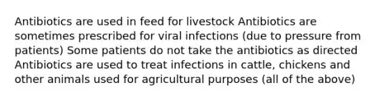 Antibiotics are used in feed for livestock Antibiotics are sometimes prescribed for viral infections (due to pressure from patients) Some patients do not take the antibiotics as directed Antibiotics are used to treat infections in cattle, chickens and other animals used for agricultural purposes (all of the above)