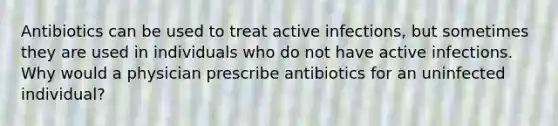 Antibiotics can be used to treat active infections, but sometimes they are used in individuals who do not have active infections. Why would a physician prescribe antibiotics for an uninfected individual?