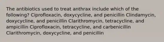 The antibiotics used to treat anthrax include which of the following? Ciprofloxacin, doxycycline, and penicillin Clindamycin, doxycycline, and penicillin Clarithromycin, tetracycline, and ampicillin Ciprofloxacin, tetracycline, and carbenicillin Clarithromycin, doxycycline, and penicillin