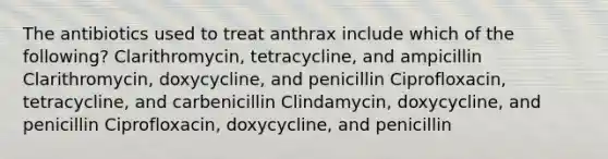 The antibiotics used to treat anthrax include which of the following? Clarithromycin, tetracycline, and ampicillin Clarithromycin, doxycycline, and penicillin Ciprofloxacin, tetracycline, and carbenicillin Clindamycin, doxycycline, and penicillin Ciprofloxacin, doxycycline, and penicillin